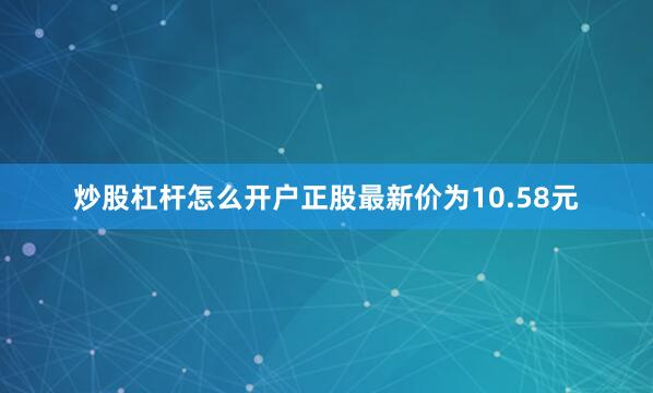 炒股杠杆怎么开户正股最新价为10.58元