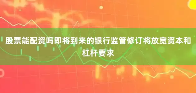 股票能配资吗即将到来的银行监管修订将放宽资本和杠杆要求
