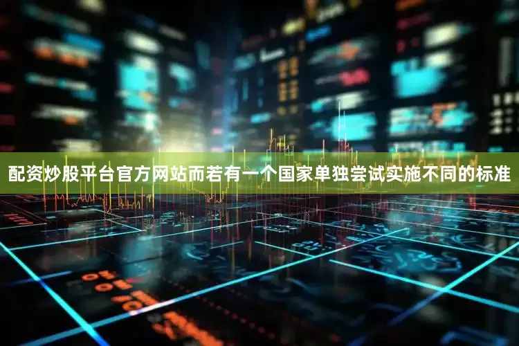 配资炒股平台官方网站而若有一个国家单独尝试实施不同的标准