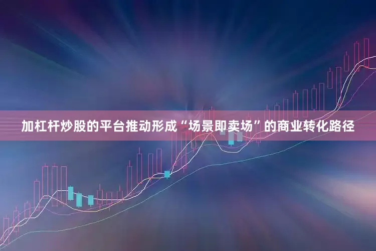 加杠杆炒股的平台推动形成“场景即卖场”的商业转化路径