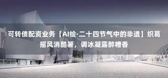 可转债配资业务【AI绘·二十四节气中的非遗】织葛摇风消酷暑，调冰凝露醉糟香