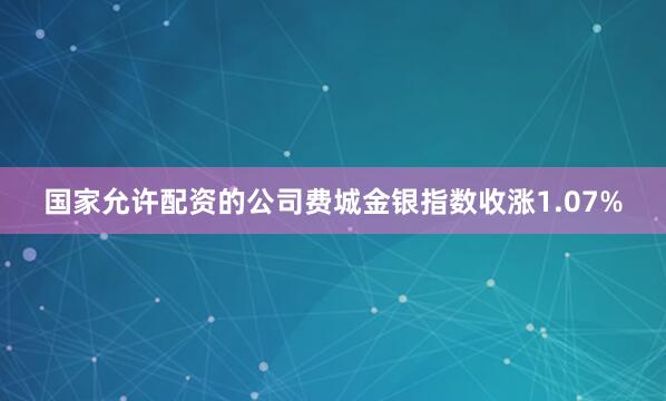 国家允许配资的公司费城金银指数收涨1.07%