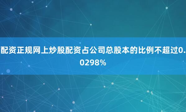 配资正规网上炒股配资占公司总股本的比例不超过0.0298%