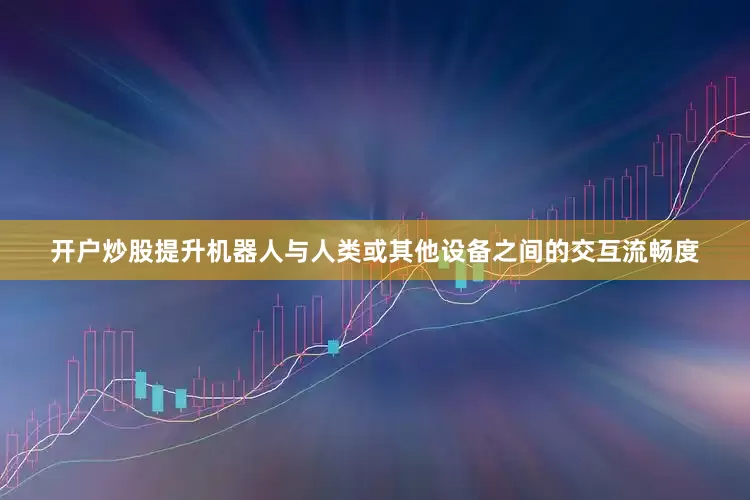 开户炒股提升机器人与人类或其他设备之间的交互流畅度