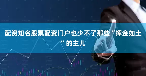 配资知名股票配资门户也少不了那些“挥金如土”的主儿