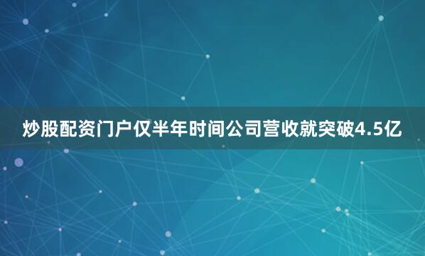 炒股配资门户仅半年时间公司营收就突破4.5亿