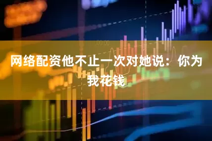 网络配资他不止一次对她说：你为我花钱