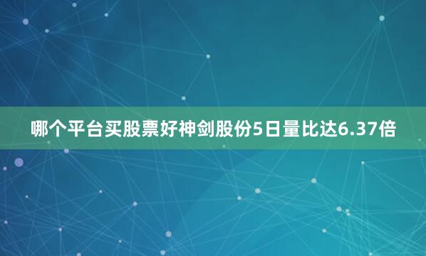 哪个平台买股票好神剑股份5日量比达6.37倍