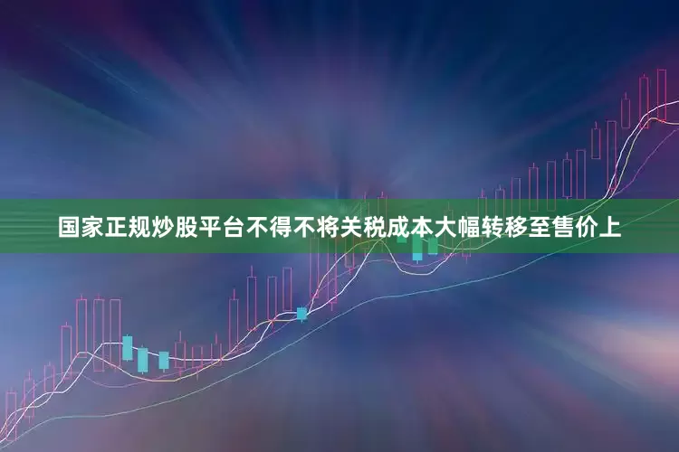 国家正规炒股平台不得不将关税成本大幅转移至售价上