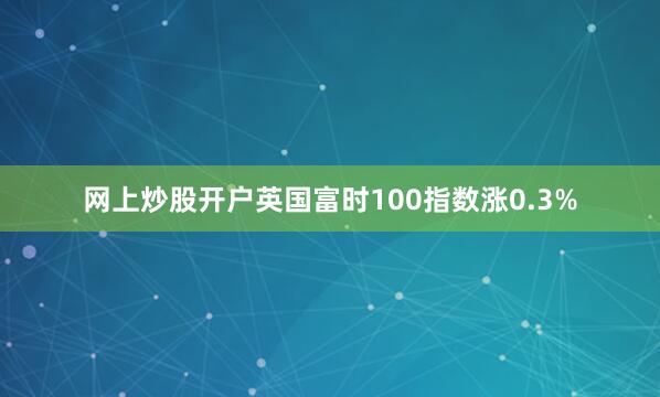 网上炒股开户英国富时100指数涨0.3%