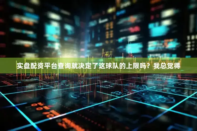 实盘配资平台查询就决定了这球队的上限吗？我总觉得